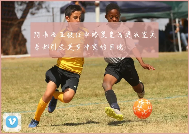 阿韦洛亚被任命修复皇马更衣室关系却引发更多冲突的困境