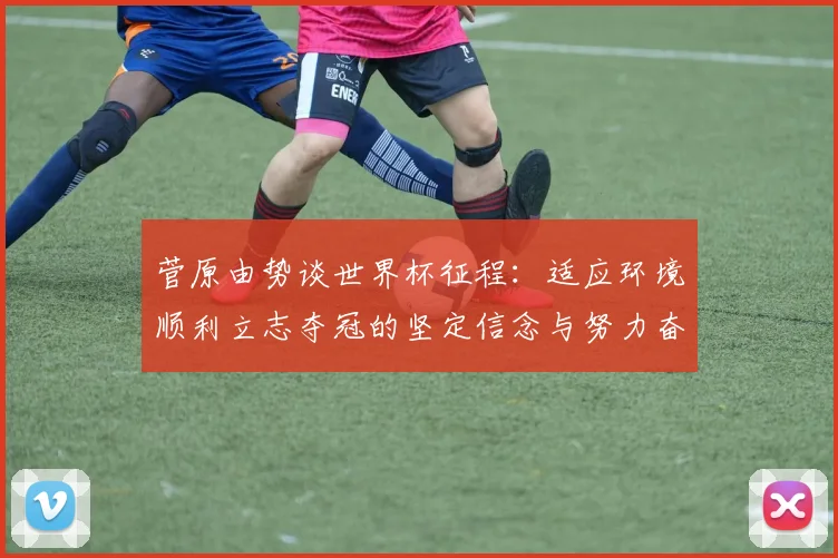 菅原由势谈世界杯征程：适应环境顺利立志夺冠的坚定信念与努力奋斗
