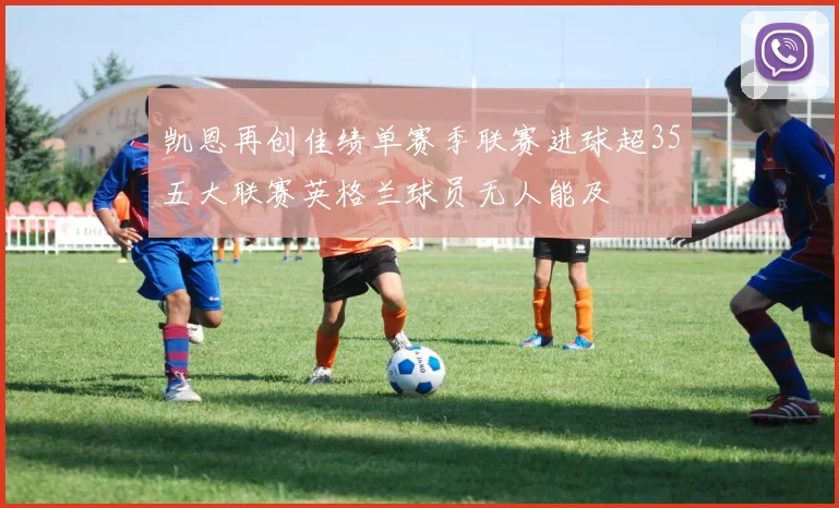 凯恩再创佳绩单赛季联赛进球超35五大联赛英格兰球员无人能及