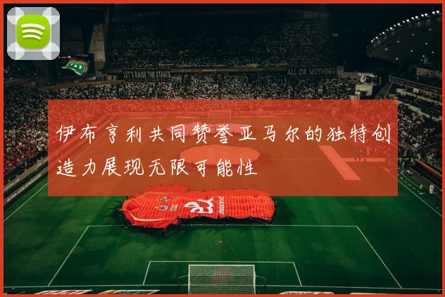 伊布亨利共同赞誉亚马尔的独特创造力展现无限可能性