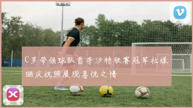 C罗带领球队首夺沙特联赛冠军社媒晒庆祝照展现喜悦之情
