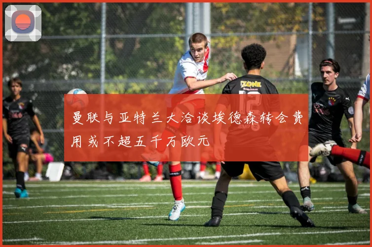 曼联与亚特兰大洽谈埃德森转会费用或不超五千万欧元