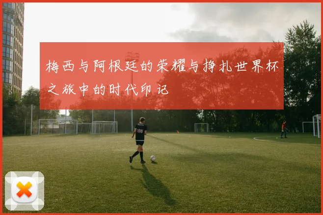 梅西与阿根廷的荣耀与挣扎世界杯之旅中的时代印记