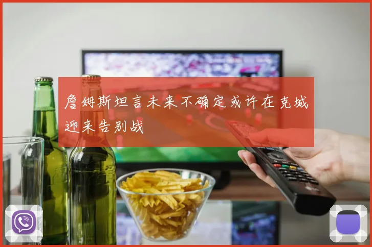 詹姆斯坦言未来不确定或许在克城迎来告别战