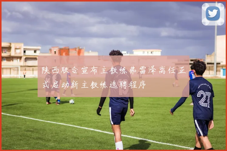 陕西联合宣布主教练弗雷泽离任正式启动新主教练选聘程序