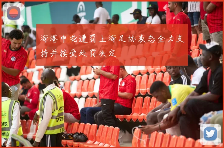 海港申花遭罚上海足协表态全力支持并接受处罚决定
