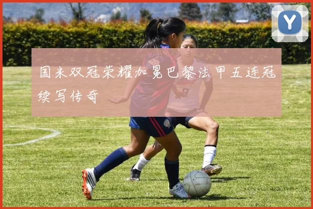 国米双冠荣耀加冕巴黎法甲五连冠续写传奇