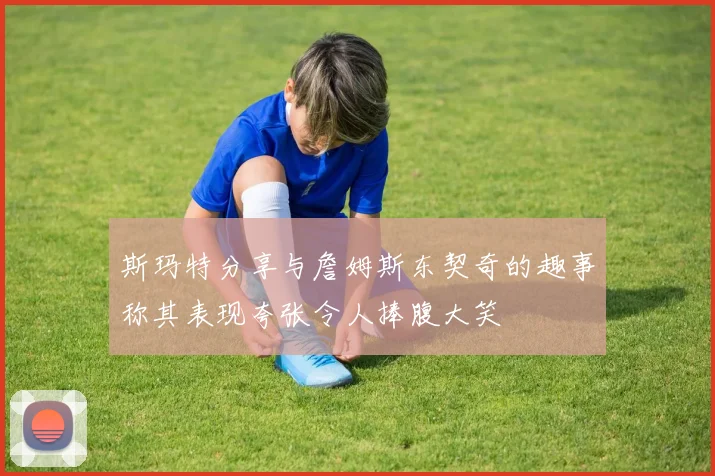斯玛特分享与詹姆斯东契奇的趣事称其表现夸张令人捧腹大笑