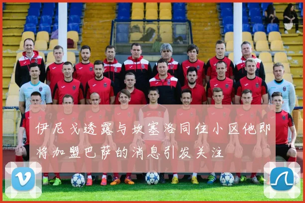 伊尼戈透露与坎塞洛同住小区他即将加盟巴萨的消息引发关注