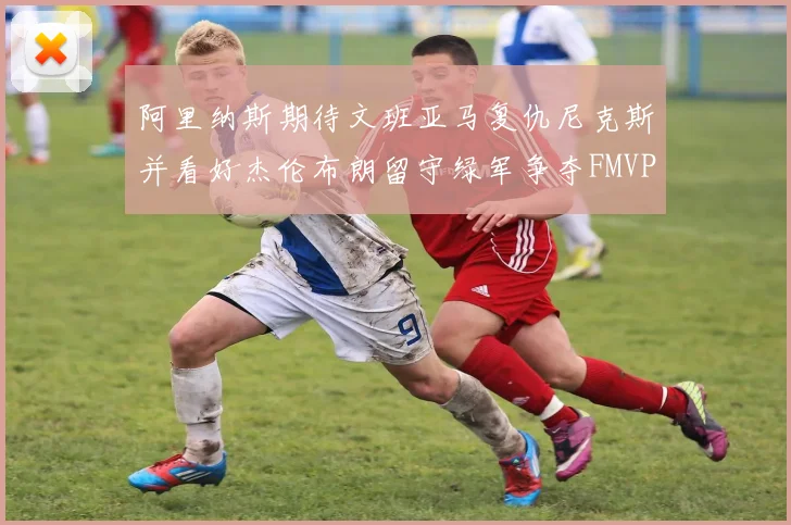 阿里纳斯期待文班亚马复仇尼克斯并看好杰伦布朗留守绿军争夺FMVP
