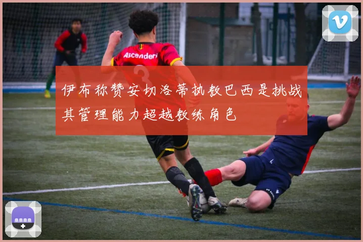 伊布称赞安切洛蒂执教巴西是挑战其管理能力超越教练角色
