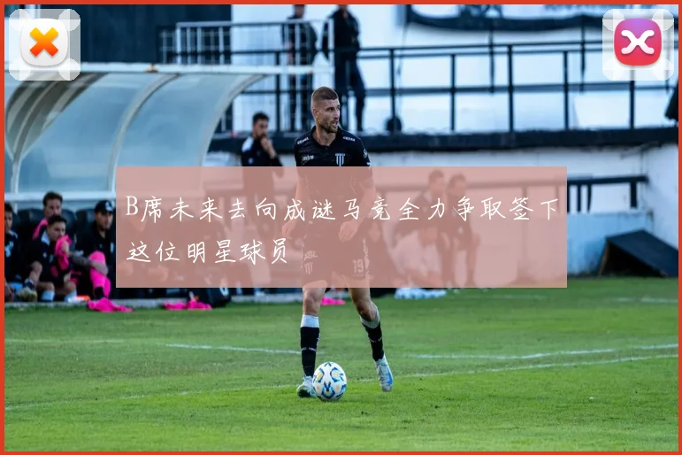 B席未来去向成谜马竞全力争取签下这位明星球员