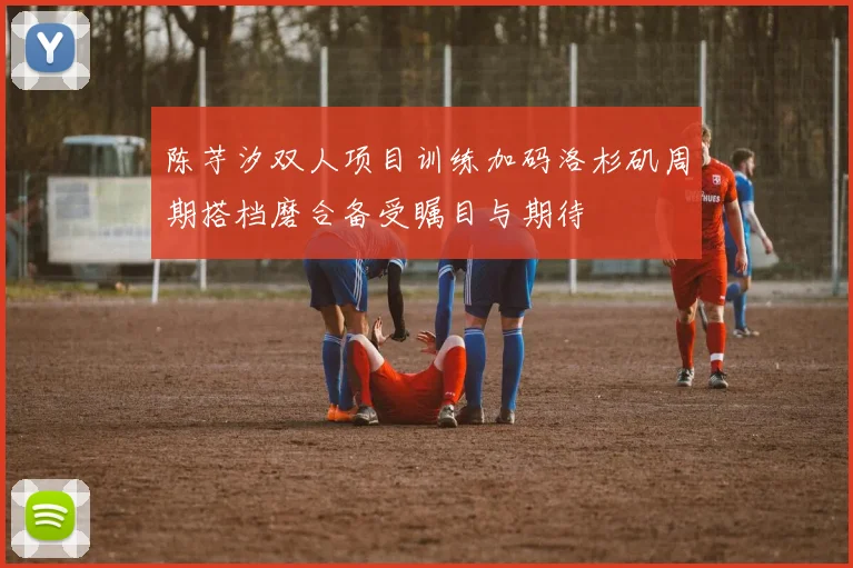 陈芋汐双人项目训练加码洛杉矶周期搭档磨合备受瞩目与期待